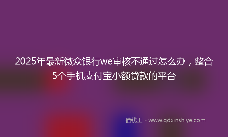 2025年最新微众银行we审核不通过怎么办，整合5个手机支付宝小额贷款的平台