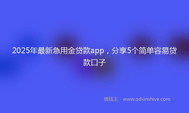2025年最新急用金贷款app，分享5个简单容易贷款口子