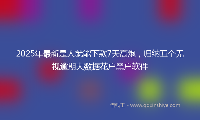 2025年最新是人就能下款7天高炮，归纳五个无视逾期大数据花户黑户软件