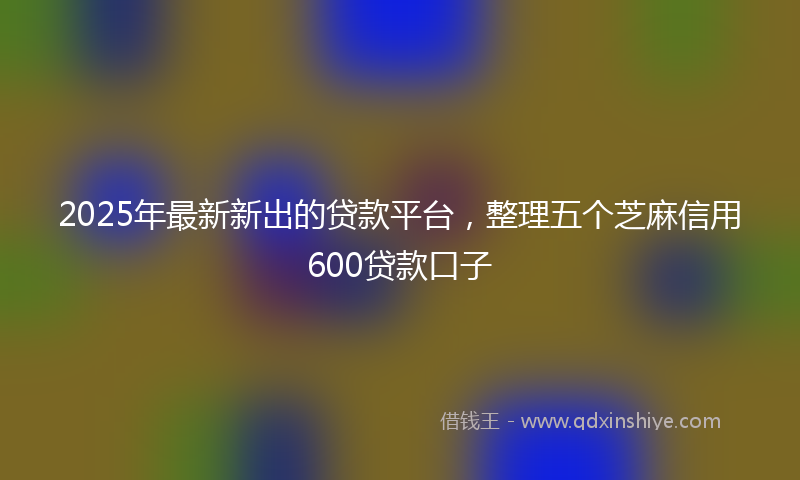 2025年最新新出的贷款平台，整理五个芝麻信用600贷款口子