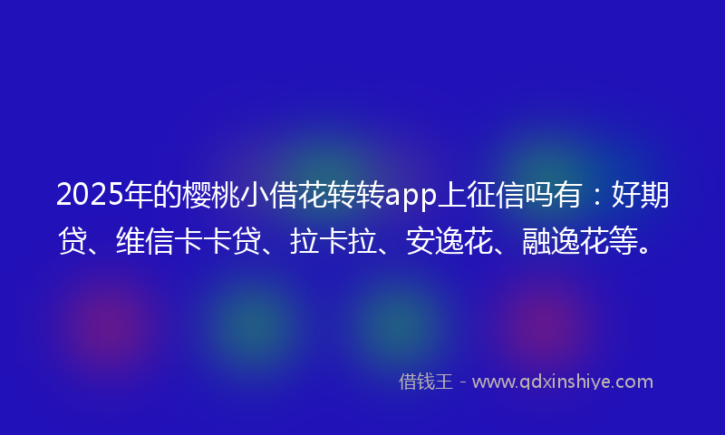 2025年的樱桃小借花转转app上征信吗有：好期贷、维信卡卡贷、拉卡拉、安逸花、融逸花等。