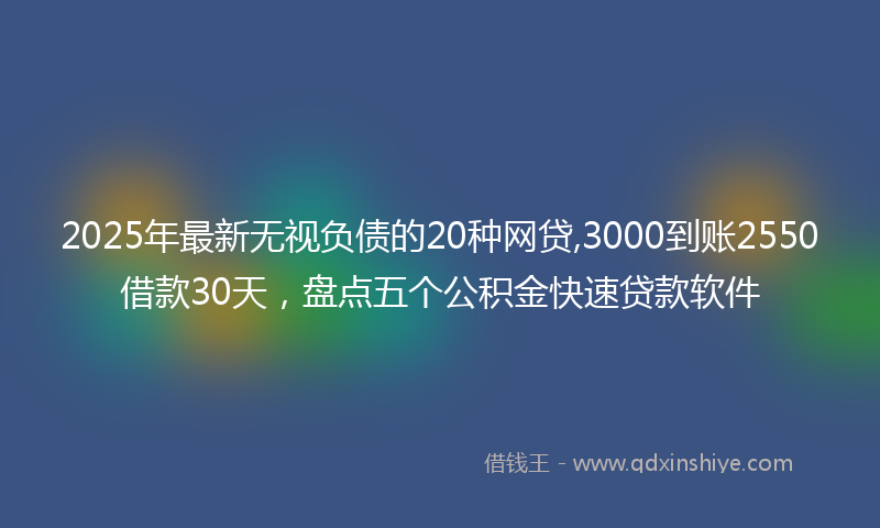 2025年最新无视负债的20种网贷,3000到账2550借款30天，盘点五个公积金快速贷款软件