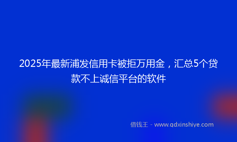 2025年最新浦发信用卡被拒万用金，汇总5个贷款不上诚信平台的软件