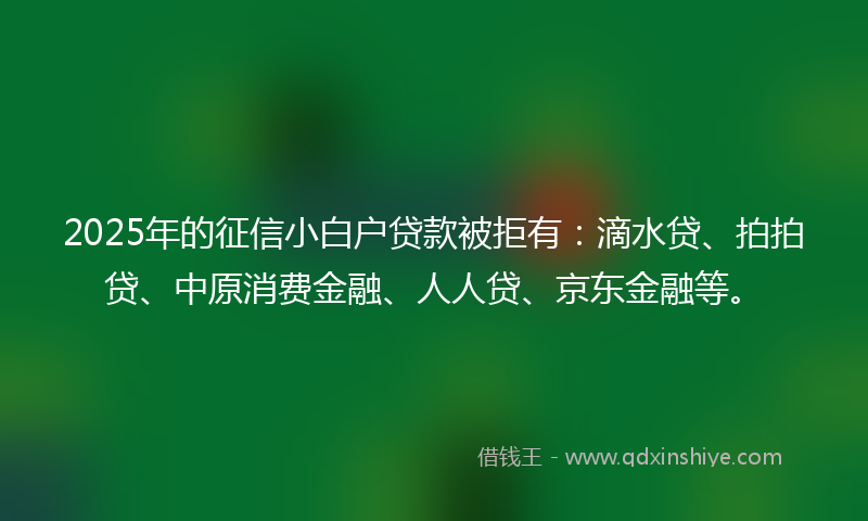 2025年的征信小白户贷款被拒有：滴水贷、拍拍贷、中原消费金融、人人贷、京东金融等。