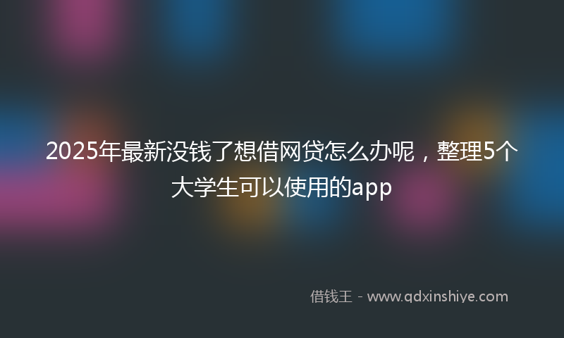 2025年最新没钱了想借网贷怎么办呢，整理5个大学生可以使用的app