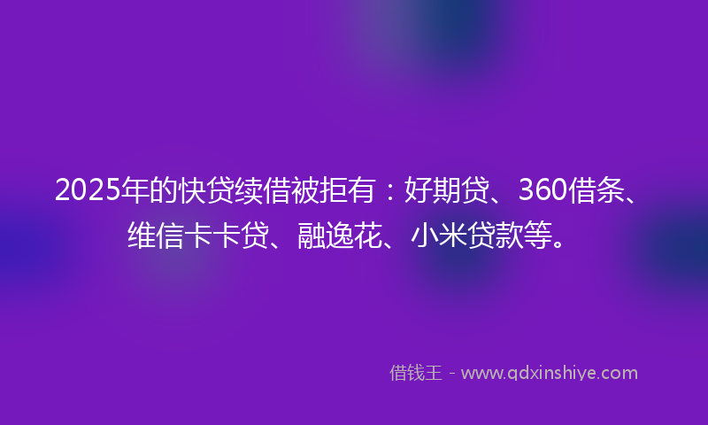 2025年的快贷续借被拒有：好期贷、360借条、维信卡卡贷、融逸花、小米贷款等。