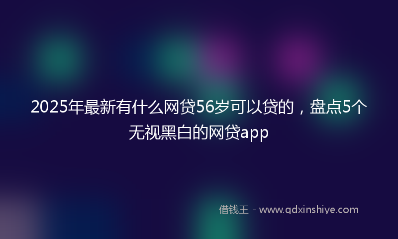 2025年最新有什么网贷56岁可以贷的，盘点5个无视黑白的网贷app