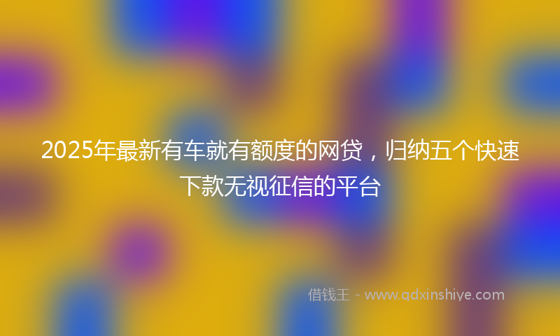 2025年最新有车就有额度的网贷，归纳五个快速下款无视征信的平台