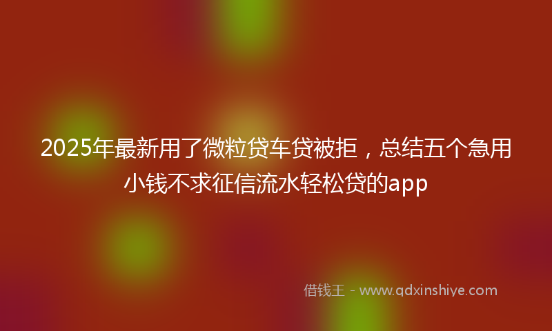 2025年最新用了微粒贷车贷被拒，总结五个急用小钱不求征信流水轻松贷的app