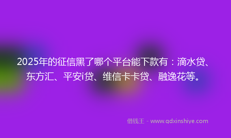 2025年的征信黑了哪个平台能下款有：滴水贷、东方汇、平安i贷、维信卡卡贷、融逸花等。