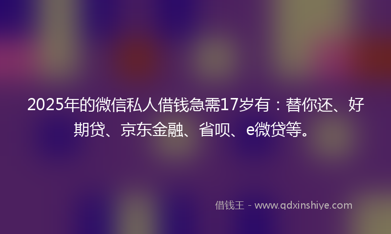 2025年的微信私人借钱急需17岁有：替你还、好期贷、京东金融、省呗、e微贷等。