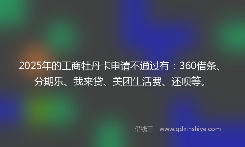 2025年的工商牡丹卡申请不通过有：360借条、分期乐、我来贷、美团生活费、还呗等。