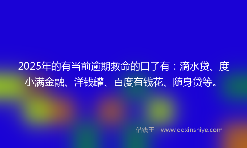 2025年的有当前逾期救命的口子有：滴水贷、度小满金融、洋钱罐、百度有钱花、随身贷等。