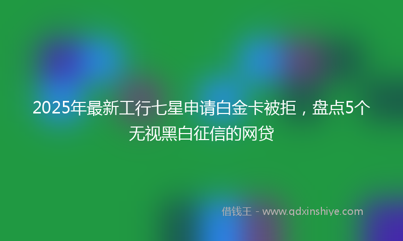 2025年最新工行七星申请白金卡被拒，盘点5个无视黑白征信的网贷