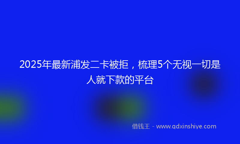 2025年最新浦发二卡被拒，梳理5个无视一切是人就下款的平台