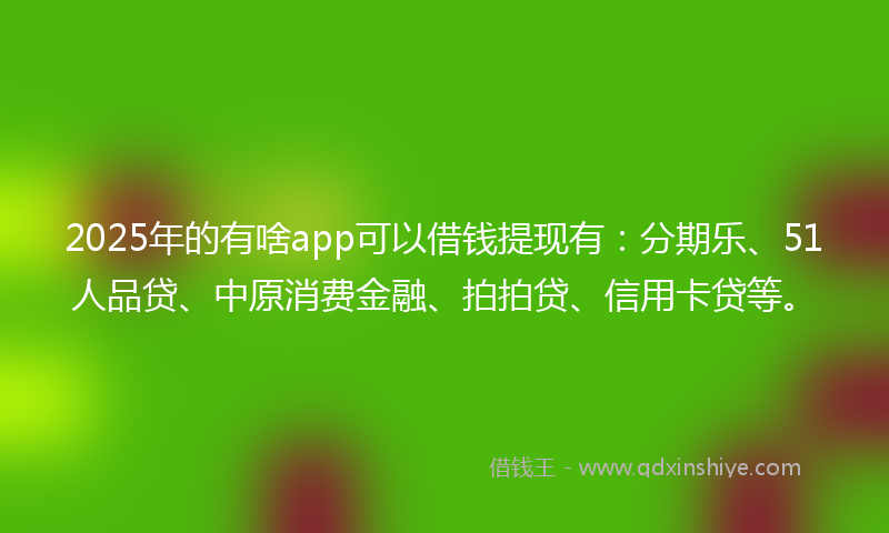 2025年的有啥app可以借钱提现有：分期乐、51人品贷、中原消费金融、拍拍贷、信用卡贷等。