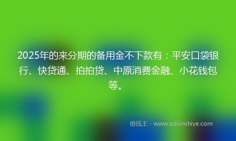 2025年的来分期的备用金不下款有：平安口袋银行、快贷通、拍拍贷、中原消费金融、小花钱包等。