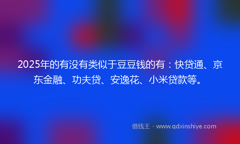 2025年的有没有类似于豆豆钱的有：快贷通、京东金融、功夫贷、安逸花、小米贷款等。