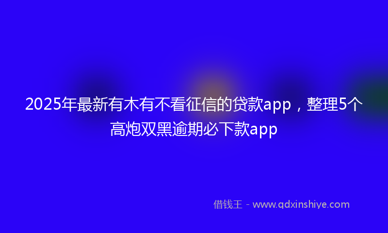 2025年最新有木有不看征信的贷款app，整理5个高炮双黑逾期必下款app