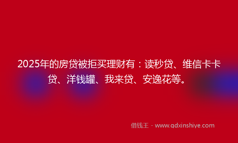 2025年的房贷被拒买理财有：读秒贷、维信卡卡贷、洋钱罐、我来贷、安逸花等。