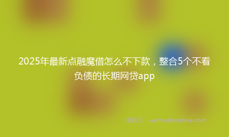 2025年最新点融魔借怎么不下款，整合5个不看负债的长期网贷app