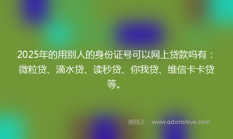 2025年的用别人的身份证号可以网上贷款吗有：微粒贷、滴水贷、读秒贷、你我贷、维信卡卡贷等。