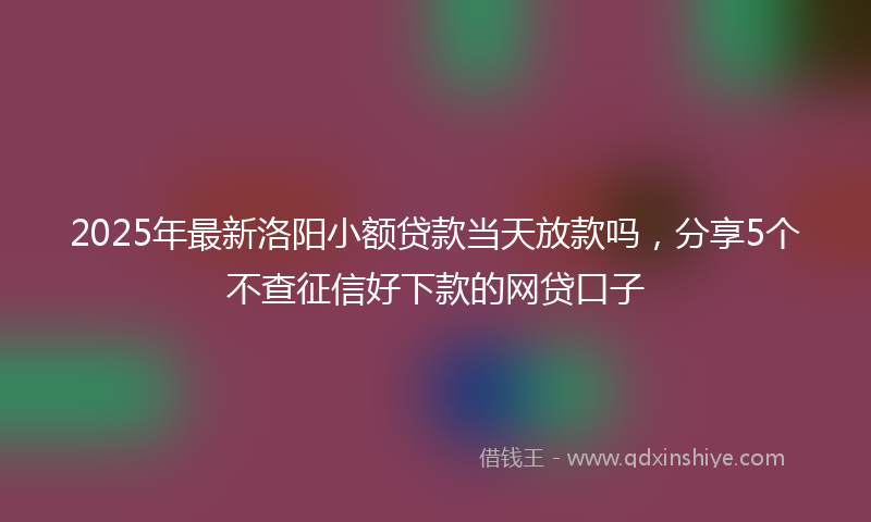 2025年最新洛阳小额贷款当天放款吗，分享5个不查征信好下款的网贷口子