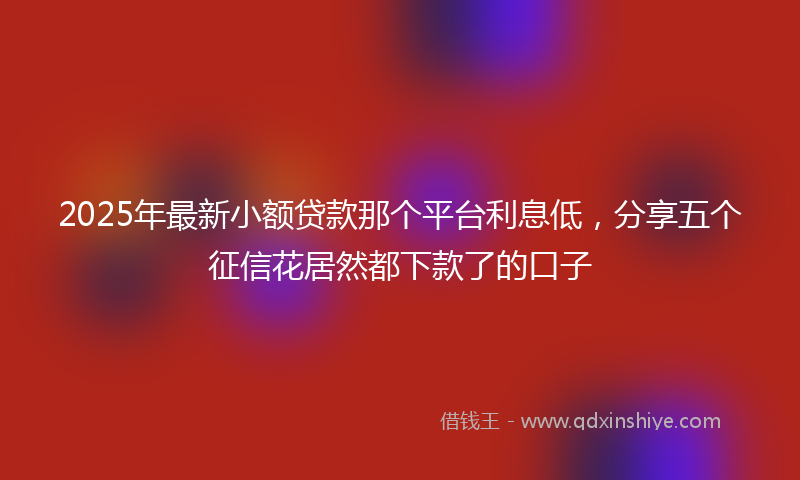 2025年最新小额贷款那个平台利息低，分享五个征信花居然都下款了的口子