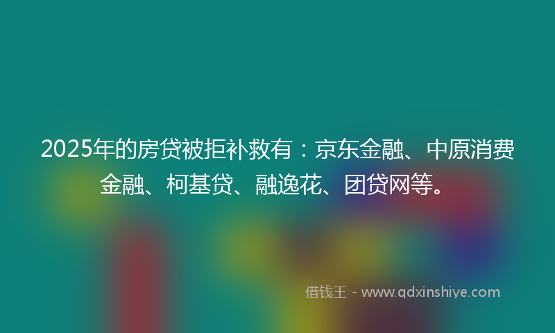 2025年的房贷被拒补救有：京东金融、中原消费金融、柯基贷、融逸花、团贷网等。