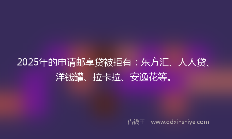 2025年的申请邮享贷被拒有：东方汇、人人贷、洋钱罐、拉卡拉、安逸花等。