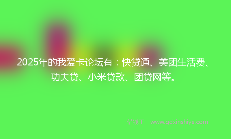 2025年的我爱卡论坛有：快贷通、美团生活费、功夫贷、小米贷款、团贷网等。
