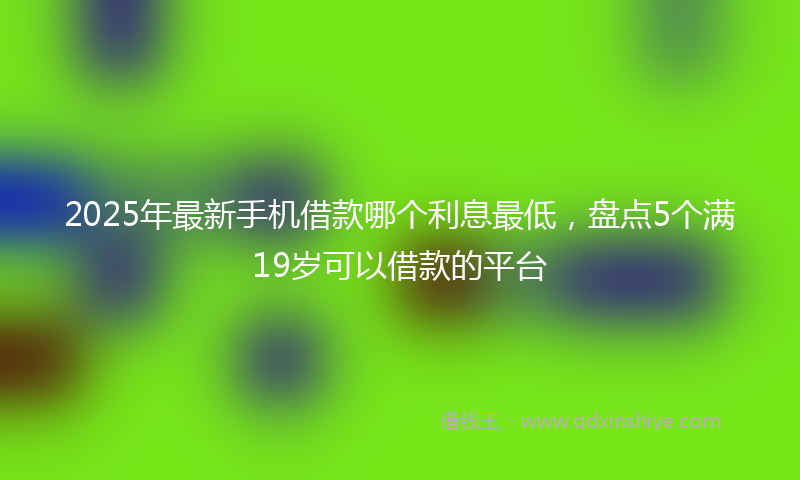 2025年最新手机借款哪个利息最低，盘点5个满19岁可以借款的平台