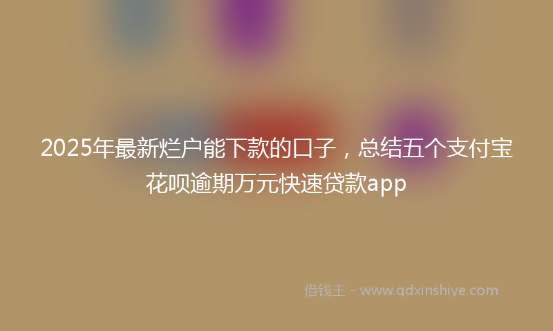 2025年最新烂户能下款的口子，总结五个支付宝花呗逾期万元快速贷款app