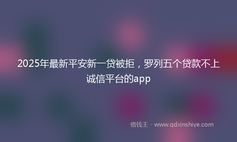 2025年最新平安新一贷被拒，罗列五个贷款不上诚信平台的app