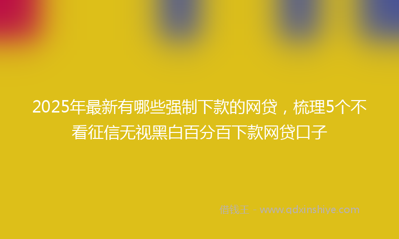 2025年最新有哪些强制下款的网贷，梳理5个不看征信无视黑白百分百下款网贷口子