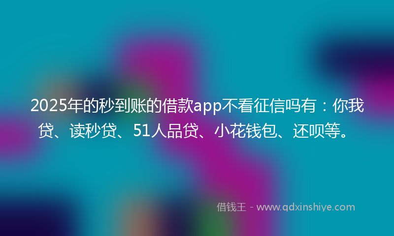 2025年的秒到账的借款app不看征信吗有：你我贷、读秒贷、51人品贷、小花钱包、还呗等。
