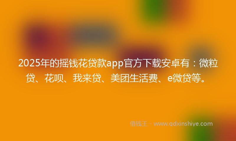 2025年的摇钱花贷款app官方下载安卓有：微粒贷、花呗、我来贷、美团生活费、e微贷等。