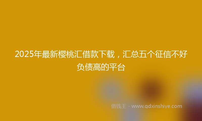 2025年最新樱桃汇借款下载，汇总五个征信不好负债高的平台