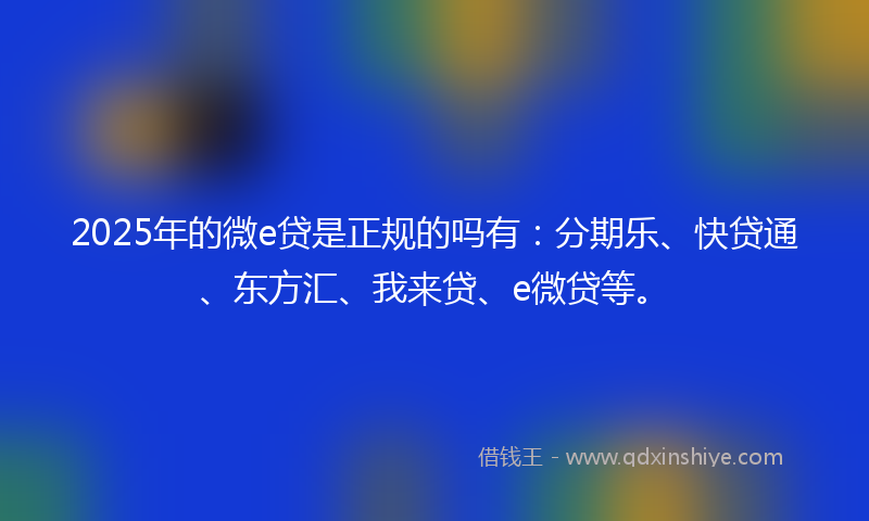 2025年的微e贷是正规的吗有：分期乐、快贷通、东方汇、我来贷、e微贷等。