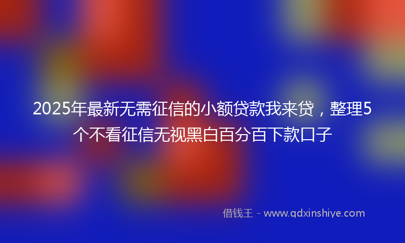 2025年最新无需征信的小额贷款我来贷，整理5个不看征信无视黑白百分百下款口子