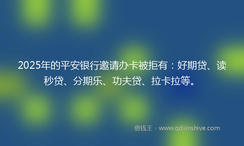 2025年的平安银行邀请办卡被拒有：好期贷、读秒贷、分期乐、功夫贷、拉卡拉等。