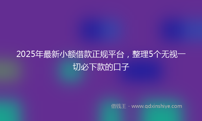 2025年最新小额借款正规平台，整理5个无视一切必下款的口子