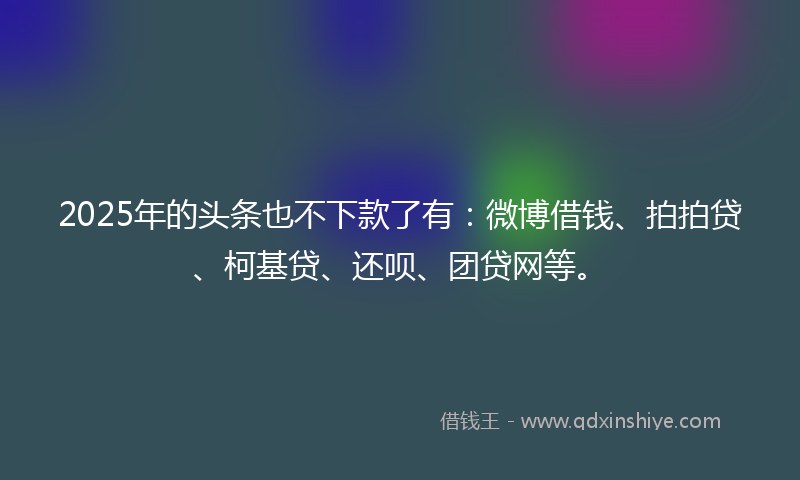 2025年的头条也不下款了有：微博借钱、拍拍贷、柯基贷、还呗、团贷网等。