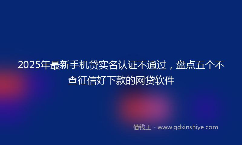 2025年最新手机贷实名认证不通过，盘点五个不查征信好下款的网贷软件
