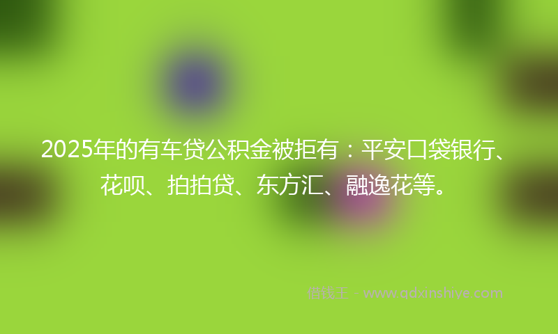 2025年的有车贷公积金被拒有：平安口袋银行、花呗、拍拍贷、东方汇、融逸花等。