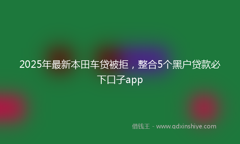 2025年最新本田车贷被拒，整合5个黑户贷款必下口子app