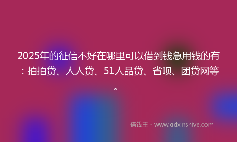 2025年的征信不好在哪里可以借到钱急用钱的有：拍拍贷、人人贷、51人品贷、省呗、团贷网等。