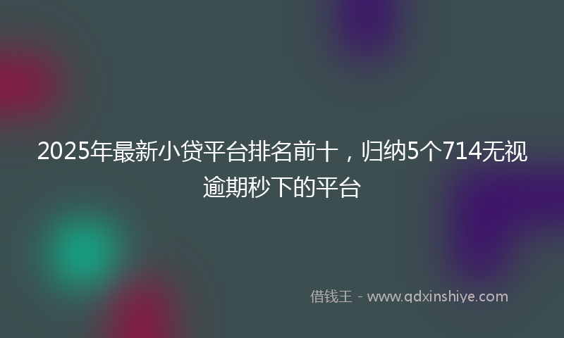 2025年最新小贷平台排名前十，归纳5个714无视逾期秒下的平台
