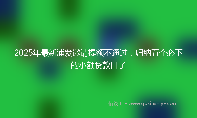 2025年最新浦发邀请提额不通过，归纳五个必下的小额贷款口子