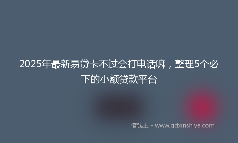 2025年最新易贷卡不过会打电话嘛，整理5个必下的小额贷款平台